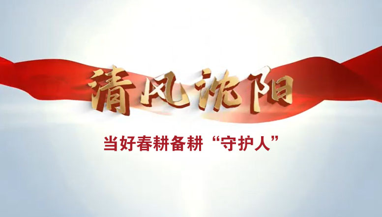 視頻 | 清風(fēng)沈陽：當(dāng)好春耕備耕“守護人”